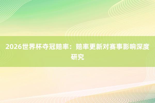 2026世界杯夺冠赔率：赔率更新对赛事影响深度研究