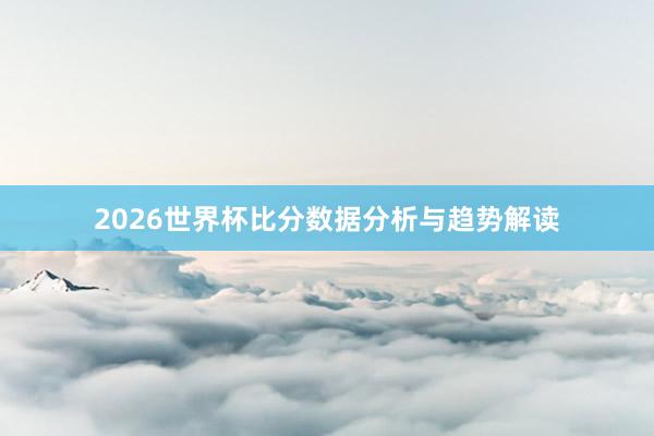 2026世界杯比分数据分析与趋势解读