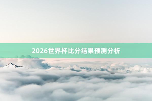 2026世界杯比分结果预测分析