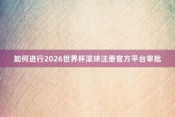 如何进行2026世界杯滚球注册官方平台审批