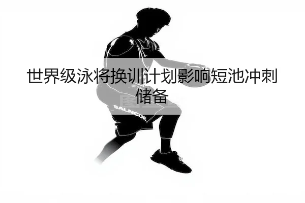 世界级泳将换训计划影响短池冲刺储备 | Kaiyun