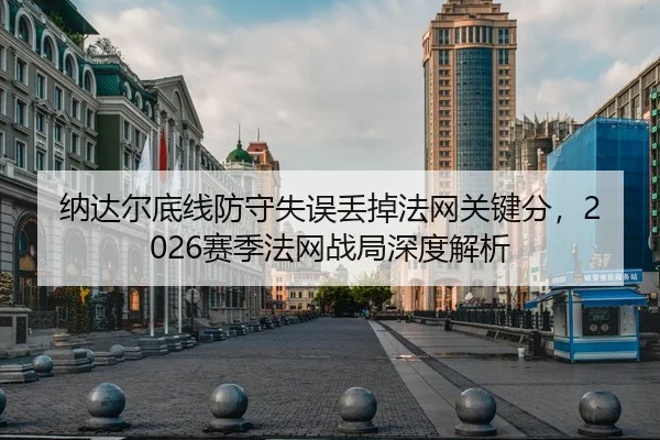 纳达尔底线防守失误丢掉法网关键分，2026赛季法网战局深度解析 - Kaiyun